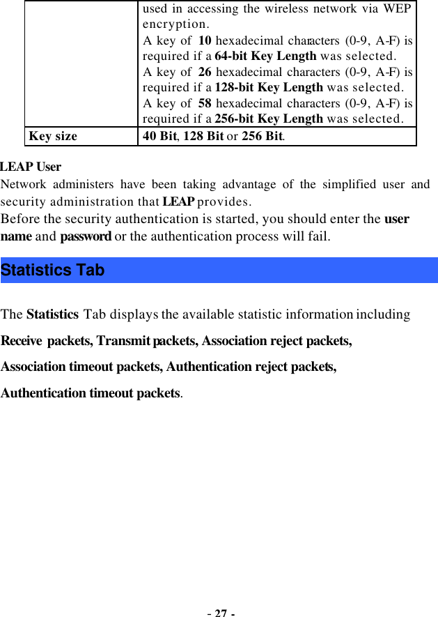  - 27 - used in accessing the wireless network via WEP encryption. A key of  10 hexadecimal characters (0-9, A-F) is required if a 64-bit Key Length was selected.   A key of  26 hexadecimal characters (0-9, A-F) is required if a 128-bit Key Length was selected. A key of  58 hexadecimal characters (0-9, A-F) is required if a 256-bit Key Length was selected. Key size 40 Bit, 128 Bit or 256 Bit. LEAP User Network administers have been taking advantage of the simplified user and security administration that LEAP provides. Before the security authentication is started, you should enter the user name and password or the authentication process will fail. Statistics Tab The Statistics Tab displays the available statistic information including Receive packets, Transmit packets, Association reject packets, Association timeout packets, Authentication reject packets, Authentication timeout packets. 