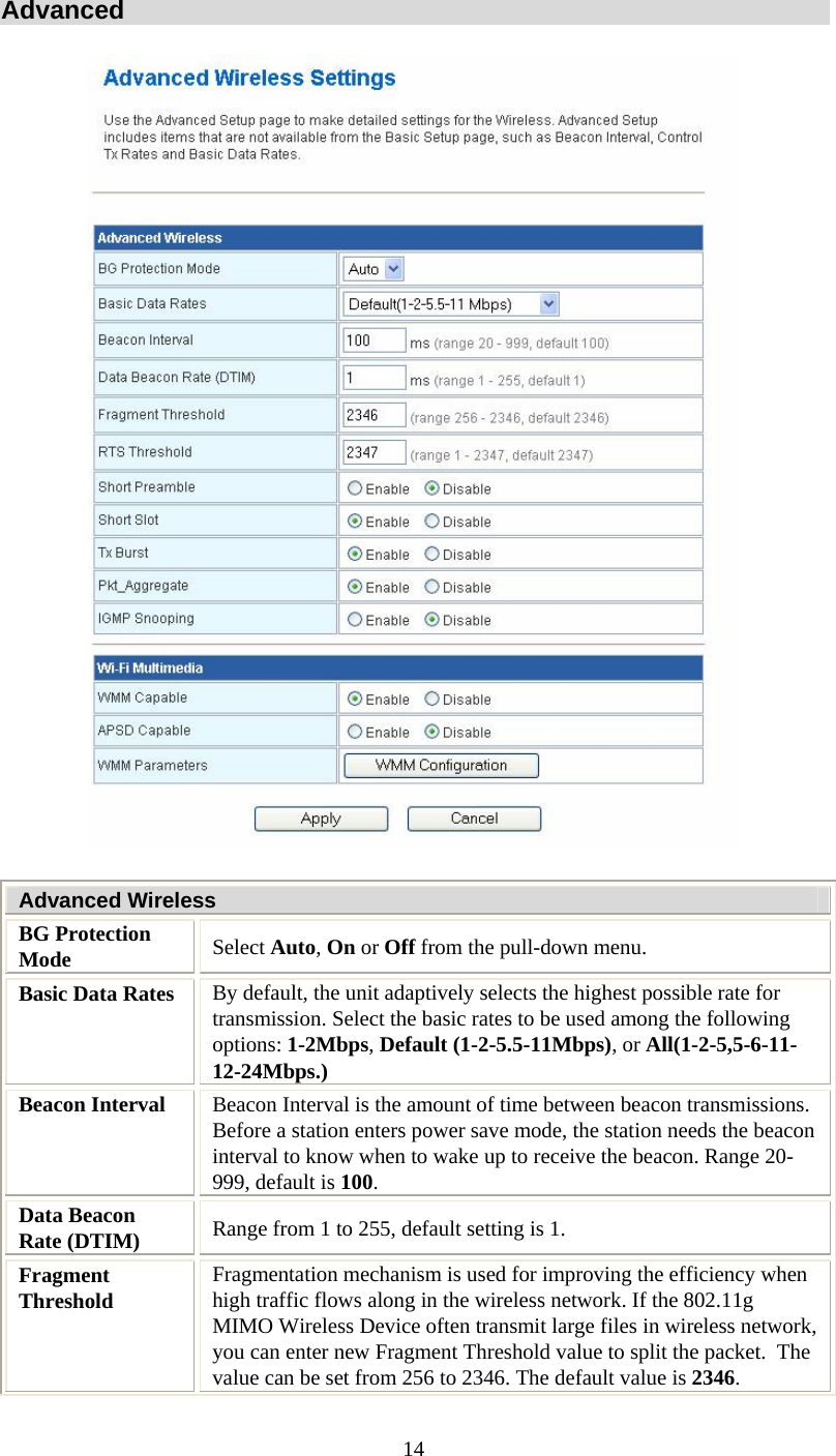  14Advanced  Advanced Wireless BG Protection Mode  Select Auto, On or Off from the pull-down menu. Basic Data Rates  By default, the unit adaptively selects the highest possible rate for transmission. Select the basic rates to be used among the following options: 1-2Mbps, Default (1-2-5.5-11Mbps), or All(1-2-5,5-6-11-12-24Mbps.) Beacon Interval  Beacon Interval is the amount of time between beacon transmissions. Before a station enters power save mode, the station needs the beacon interval to know when to wake up to receive the beacon. Range 20-999, default is 100. Data Beacon Rate (DTIM)  Range from 1 to 255, default setting is 1. Fragment Threshold  Fragmentation mechanism is used for improving the efficiency when high traffic flows along in the wireless network. If the 802.11g MIMO Wireless Device often transmit large files in wireless network, you can enter new Fragment Threshold value to split the packet.  The value can be set from 256 to 2346. The default value is 2346. 