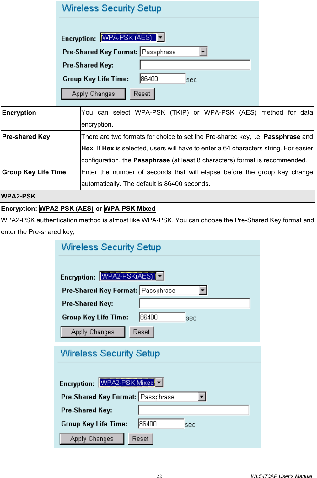                                                           22                                  WL5470AP User’s Manual  Encryption  You can select WPA-PSK (TKIP) or WPA-PSK (AES) method for data encryption. Pre-shared Key  There are two formats for choice to set the Pre-shared key, i.e. Passphrase and Hex. If Hex is selected, users will have to enter a 64 characters string. For easier configuration, the Passphrase (at least 8 characters) format is recommended. Group Key Life Time  Enter the number of seconds that will elapse before the group key change automatically. The default is 86400 seconds.  WPA2-PSK Encryption: WPA2-PSK (AES) or WPA-PSK Mixed WPA2-PSK authentication method is almost like WPA-PSK, You can choose the Pre-Shared Key format and enter the Pre-shared key,    