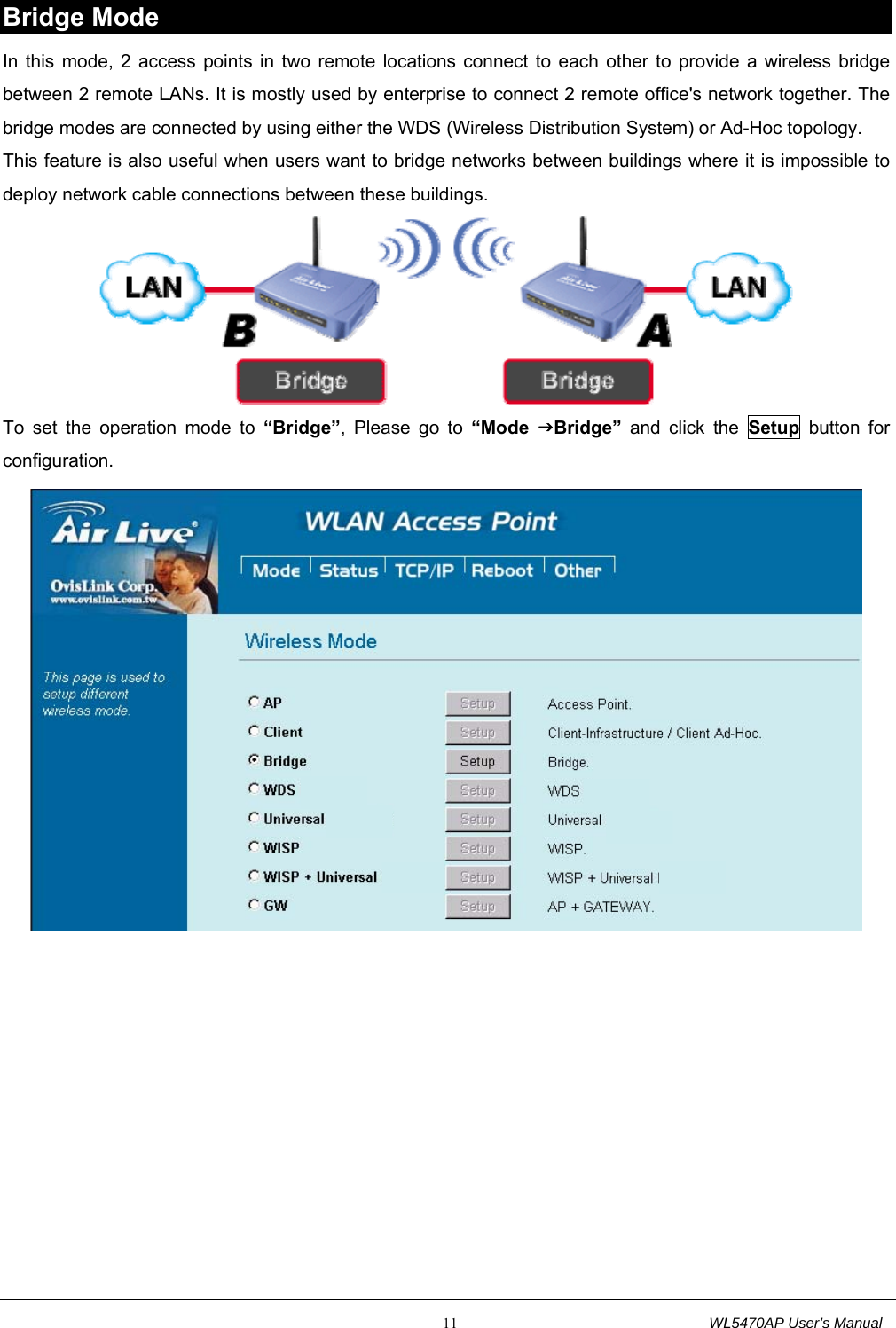                                                           11                                  WL5470AP User’s Manual Bridge Mode In this mode, 2 access points in two remote locations connect to each other to provide a wireless bridge between 2 remote LANs. It is mostly used by enterprise to connect 2 remote office&apos;s network together. The bridge modes are connected by using either the WDS (Wireless Distribution System) or Ad-Hoc topology. This feature is also useful when users want to bridge networks between buildings where it is impossible to deploy network cable connections between these buildings.  To set the operation mode to “Bridge”, Please go to “Mode  JBridge” and click the Setup button for configuration.   