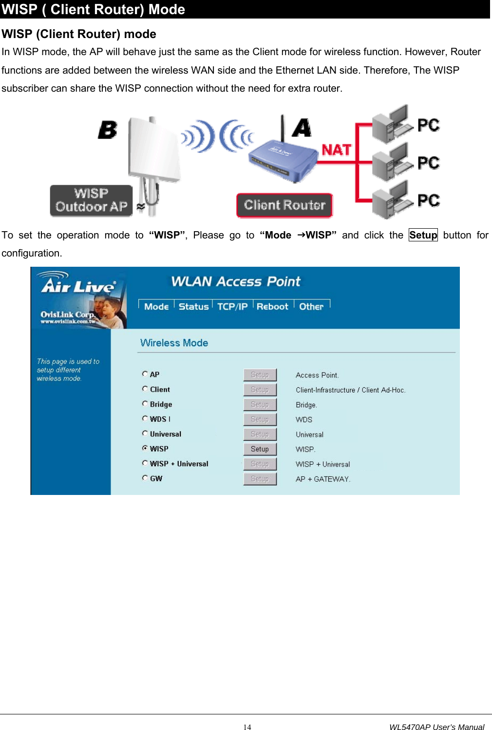                                                           14                                  WL5470AP User’s Manual WISP ( Client Router) Mode WISP (Client Router) mode In WISP mode, the AP will behave just the same as the Client mode for wireless function. However, Router functions are added between the wireless WAN side and the Ethernet LAN side. Therefore, The WISP subscriber can share the WISP connection without the need for extra router.  To set the operation mode to “WISP”, Please go to “Mode  JWISP” and click the Setup button for configuration.  