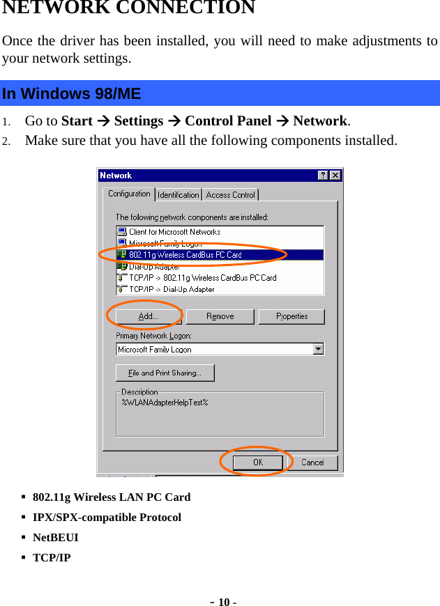  - 10 - NETWORK CONNECTION  Once the driver has been installed, you will need to make adjustments to your network settings. In Windows 98/ME 1. Go to Start Æ Settings Æ Control Panel Æ Network. 2. Make sure that you have all the following components installed.    802.11g Wireless LAN PC Card    IPX/SPX-compatible Protocol  NetBEUI  TCP/IP 