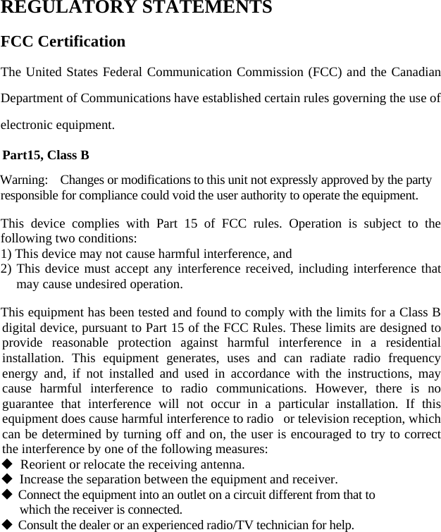   REGULATORY STATEMENTS FCC Certification The United States Federal Communication Commission (FCC) and the Canadian Department of Communications have established certain rules governing the use of electronic equipment. Part15, Class B Warning:    Changes or modifications to this unit not expressly approved by the party responsible for compliance could void the user authority to operate the equipment. This device complies with Part 15 of FCC rules. Operation is subject to the following two conditions: 1) This device may not cause harmful interference, and 2) This device must accept any interference received, including interference that may cause undesired operation.   This equipment has been tested and found to comply with the limits for a Class B digital device, pursuant to Part 15 of the FCC Rules. These limits are designed to provide reasonable protection against harmful interference in a residential installation. This equipment generates, uses and can radiate radio frequency energy and, if not installed and used in accordance with the instructions, may cause harmful interference to radio communications. However, there is no guarantee that interference will not occur in a particular installation. If this equipment does cause harmful interference to radio   or television reception, which can be determined by turning off and on, the user is encouraged to try to correct the interference by one of the following measures:   Reorient or relocate the receiving antenna.  Increase the separation between the equipment and receiver.  Connect the equipment into an outlet on a circuit different from that to     which the receiver is connected.  Consult the dealer or an experienced radio/TV technician for help.     