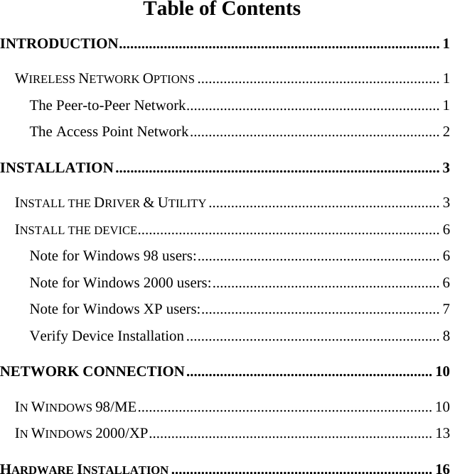    Table of Contents INTRODUCTION...................................................................................... 1 WIRELESS NETWORK OPTIONS ................................................................. 1 The Peer-to-Peer Network.................................................................... 1 The Access Point Network................................................................... 2 INSTALLATION....................................................................................... 3 INSTALL THE DRIVER &amp; UTILITY .............................................................. 3 INSTALL THE DEVICE................................................................................. 6 Note for Windows 98 users:................................................................. 6 Note for Windows 2000 users:............................................................. 6 Note for Windows XP users:................................................................ 7 Verify Device Installation.................................................................... 8 NETWORK CONNECTION.................................................................. 10 IN WINDOWS 98/ME............................................................................... 10 IN WINDOWS 2000/XP............................................................................ 13 HARDWARE INSTALLATION ...................................................................... 16 