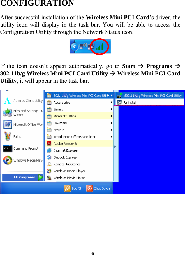  - 6 - CONFIGURATION After successful installation of the Wireless Mini PCI Card’s driver, the utility icon will display in the task bar. You will be able to access the Configuration Utility through the Network Status icon.  If the icon doesn’t appear automatically, go to Start  Æ Programs Æ 802.11b/g Wireless Mini PCI Card Utility Æ Wireless Mini PCI Card Utility, it will appear in the task bar.       