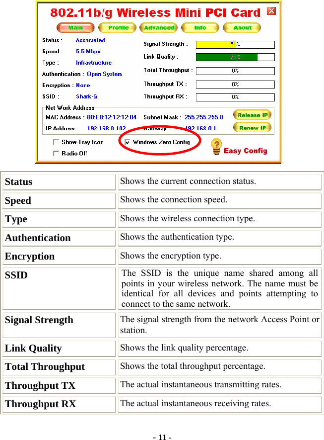  - 11 -  Status  Shows the current connection status. Speed  Shows the connection speed. Type  Shows the wireless connection type. Authentication  Shows the authentication type. Encryption  Shows the encryption type. SSID  The SSID is the unique name shared among all points in your wireless network. The name must be identical for all devices and points attempting to connect to the same network. Signal Strength  The signal strength from the network Access Point or station.  Link Quality  Shows the link quality percentage. Total Throughput  Shows the total throughput percentage. Throughput TX  The actual instantaneous transmitting rates. Throughput RX  The actual instantaneous receiving rates. 