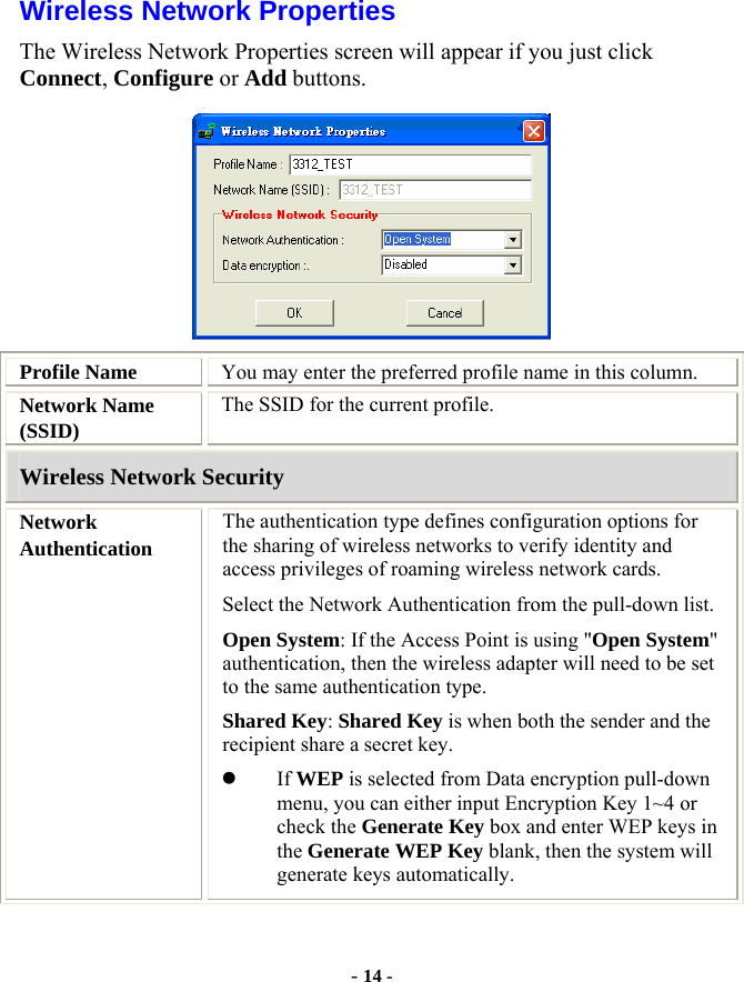  - 14 - Wireless Network Properties The Wireless Network Properties screen will appear if you just click Connect, Configure or Add buttons.  Profile Name  You may enter the preferred profile name in this column. Network Name (SSID) The SSID for the current profile. Wireless Network Security Network Authentication The authentication type defines configuration options for the sharing of wireless networks to verify identity and access privileges of roaming wireless network cards.   Select the Network Authentication from the pull-down list. Open System: If the Access Point is using &quot;Open System&quot; authentication, then the wireless adapter will need to be set to the same authentication type.  Shared Key: Shared Key is when both the sender and the recipient share a secret key. z If WEP is selected from Data encryption pull-down menu, you can either input Encryption Key 1~4 or check the Generate Key box and enter WEP keys in the Generate WEP Key blank, then the system will generate keys automatically. 