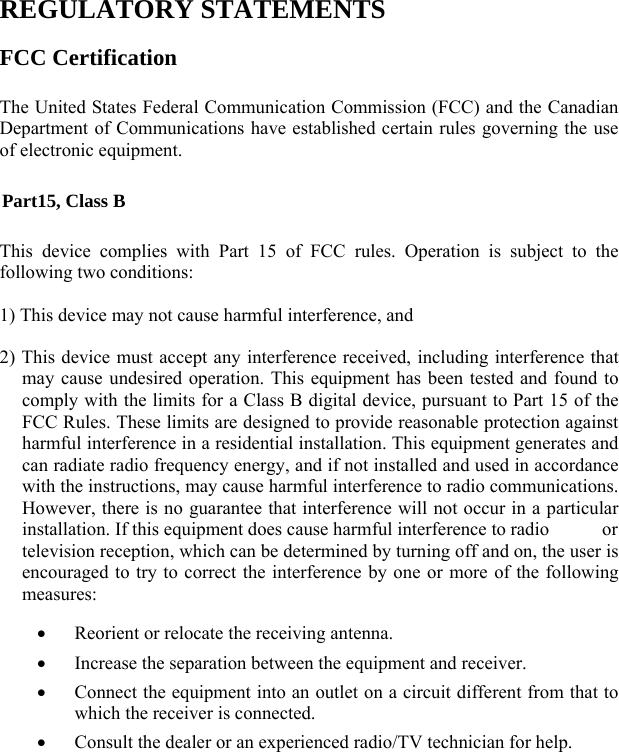   REGULATORY STATEMENTS FCC Certification The United States Federal Communication Commission (FCC) and the Canadian Department of Communications have established certain rules governing the use of electronic equipment. Part15, Class B This device complies with Part 15 of FCC rules. Operation is subject to the following two conditions: 1) This device may not cause harmful interference, and 2) This device must accept any interference received, including interference that may cause undesired operation. This equipment has been tested and found to comply with the limits for a Class B digital device, pursuant to Part 15 of the FCC Rules. These limits are designed to provide reasonable protection against harmful interference in a residential installation. This equipment generates and can radiate radio frequency energy, and if not installed and used in accordance with the instructions, may cause harmful interference to radio communications. However, there is no guarantee that interference will not occur in a particular installation. If this equipment does cause harmful interference to radio    or television reception, which can be determined by turning off and on, the user is encouraged to try to correct the interference by one or more of the following measures: • Reorient or relocate the receiving antenna. • Increase the separation between the equipment and receiver. • Connect the equipment into an outlet on a circuit different from that to which the receiver is connected. • Consult the dealer or an experienced radio/TV technician for help.  