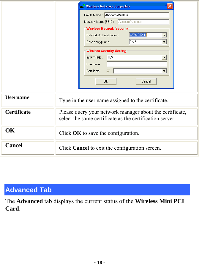  - 18 -  Username  Type in the user name assigned to the certificate. Certificate  Please query your network manager about the certificate, select the same certificate as the certification server. OK Click OK to save the configuration. Cancel Click Cancel to exit the configuration screen.   Advanced Tab The Advanced tab displays the current status of the Wireless Mini PCI Card. 