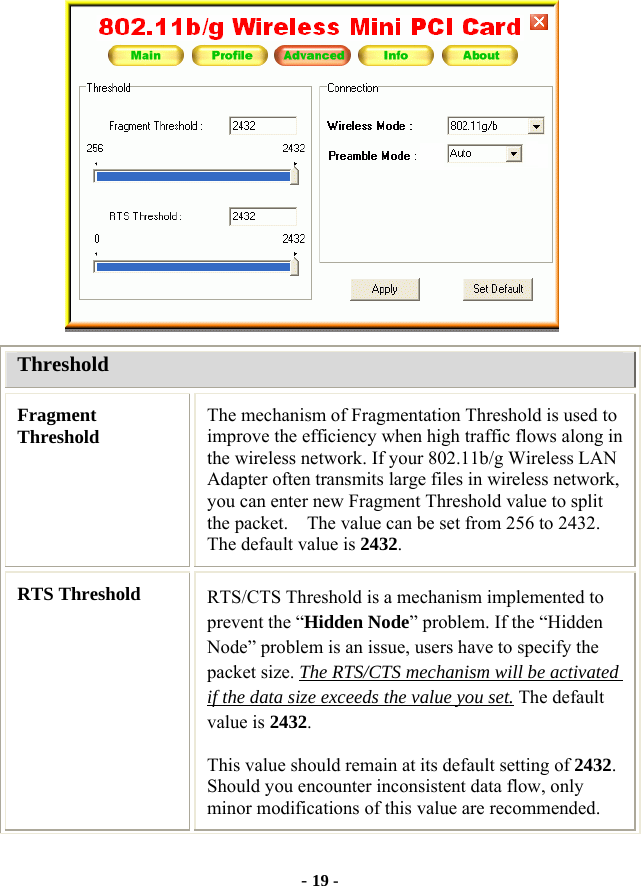  - 19 -  Threshold Fragment Threshold  The mechanism of Fragmentation Threshold is used to improve the efficiency when high traffic flows along in the wireless network. If your 802.11b/g Wireless LAN Adapter often transmits large files in wireless network, you can enter new Fragment Threshold value to split the packet.    The value can be set from 256 to 2432. The default value is 2432. RTS Threshold  RTS/CTS Threshold is a mechanism implemented to prevent the “Hidden Node” problem. If the “Hidden Node” problem is an issue, users have to specify the packet size. The RTS/CTS mechanism will be activated if the data size exceeds the value you set. The default value is 2432.  This value should remain at its default setting of 2432.  Should you encounter inconsistent data flow, only minor modifications of this value are recommended. 