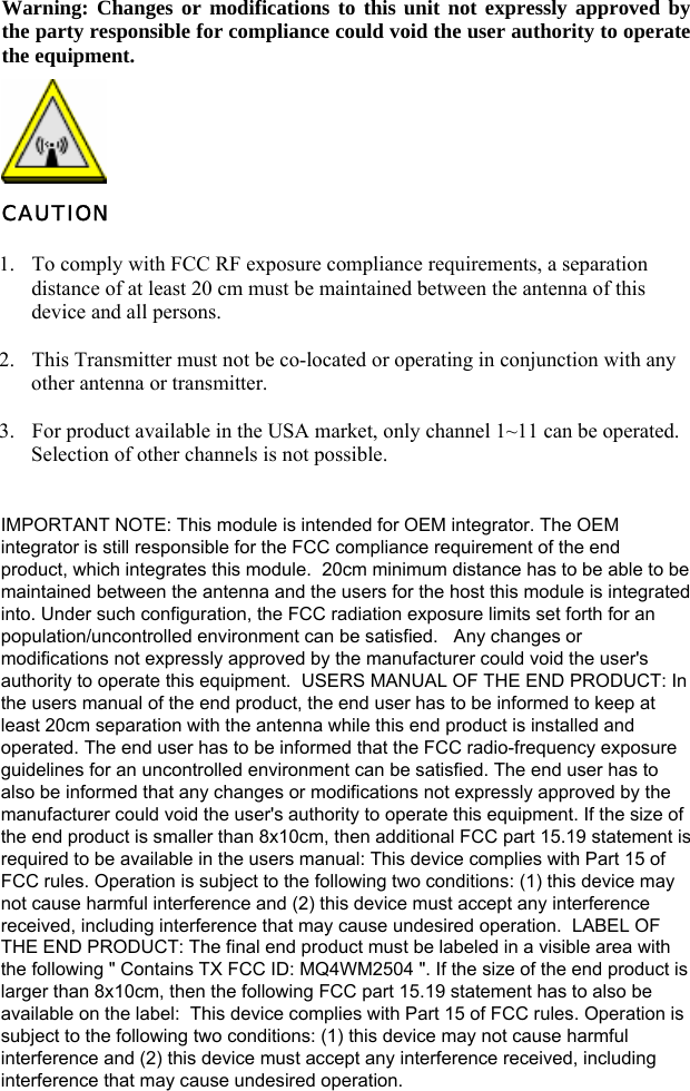   Warning: Changes or modifications to this unit not expressly approved by the party responsible for compliance could void the user authority to operate the equipment.  CAUTION 1. To comply with FCC RF exposure compliance requirements, a separation distance of at least 20 cm must be maintained between the antenna of this device and all persons. 2. This Transmitter must not be co-located or operating in conjunction with any other antenna or transmitter. 3. For product available in the USA market, only channel 1~11 can be operated. Selection of other channels is not possible.      IMPORTANT NOTE: This module is intended for OEM integrator. The OEMintegrator is still responsible for the FCC compliance requirement of the endproduct, which integrates this module.  20cm minimum distance has to be able to bemaintained between the antenna and the users for the host this module is integratedinto. Under such configuration, the FCC radiation exposure limits set forth for anpopulation/uncontrolled environment can be satisfied.   Any changes ormodifications not expressly approved by the manufacturer could void the user&apos;sauthority to operate this equipment.  USERS MANUAL OF THE END PRODUCT: Inthe users manual of the end product, the end user has to be informed to keep atleast 20cm separation with the antenna while this end product is installed andoperated. The end user has to be informed that the FCC radio-frequency exposureguidelines for an uncontrolled environment can be satisfied. The end user has toalso be informed that any changes or modifications not expressly approved by themanufacturer could void the user&apos;s authority to operate this equipment. If the size ofthe end product is smaller than 8x10cm, then additional FCC part 15.19 statement isrequired to be available in the users manual: This device complies with Part 15 ofFCC rules. Operation is subject to the following two conditions: (1) this device maynot cause harmful interference and (2) this device must accept any interferencereceived, including interference that may cause undesired operation.  LABEL OFTHE END PRODUCT: The final end product must be labeled in a visible area withthe following &quot; Contains TX FCC ID: MQ4WM2504 &quot;. If the size of the end product islarger than 8x10cm, then the following FCC part 15.19 statement has to also beavailable on the label:  This device complies with Part 15 of FCC rules. Operation issubject to the following two conditions: (1) this device may not cause harmfulinterference and (2) this device must accept any interference received, includinginterference that may cause undesired operation.