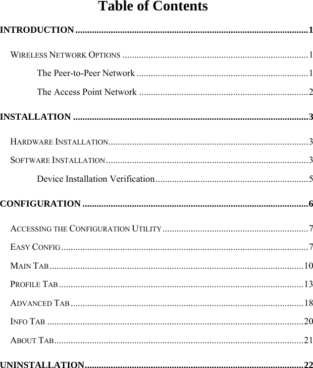   Table of Contents INTRODUCTION...................................................................................................1 WIRELESS NETWORK OPTIONS ...............................................................................1 The Peer-to-Peer Network .........................................................................1 The Access Point Network ........................................................................2 INSTALLATION ....................................................................................................3 HARDWARE INSTALLATION.....................................................................................3 SOFTWARE INSTALLATION ......................................................................................3 Device Installation Verification.................................................................5 CONFIGURATION ................................................................................................6 ACCESSING THE CONFIGURATION UTILITY..............................................................7 EASY CONFIG .........................................................................................................7 MAIN TAB ............................................................................................................10 PROFILE TAB ........................................................................................................13 ADVANCED TAB ...................................................................................................18 INFO TAB .............................................................................................................20 ABOUT TAB..........................................................................................................21 UNINSTALLATION.............................................................................................22 