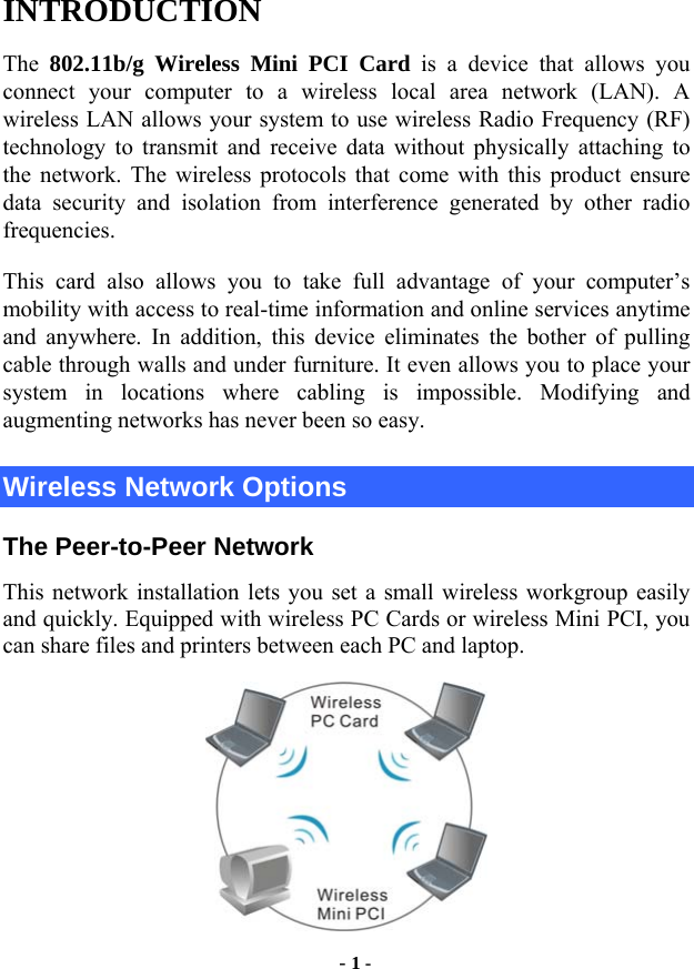  - 1 - INTRODUCTION The 802.11b/g Wireless Mini PCI Card is a device that allows you connect your computer to a wireless local area network (LAN). A wireless LAN allows your system to use wireless Radio Frequency (RF) technology to transmit and receive data without physically attaching to the network. The wireless protocols that come with this product ensure data security and isolation from interference generated by other radio frequencies. This card also allows you to take full advantage of your computer’s mobility with access to real-time information and online services anytime and anywhere. In addition, this device eliminates the bother of pulling cable through walls and under furniture. It even allows you to place your system in locations where cabling is impossible. Modifying and augmenting networks has never been so easy. Wireless Network Options The Peer-to-Peer Network This network installation lets you set a small wireless workgroup easily and quickly. Equipped with wireless PC Cards or wireless Mini PCI, you can share files and printers between each PC and laptop.  
