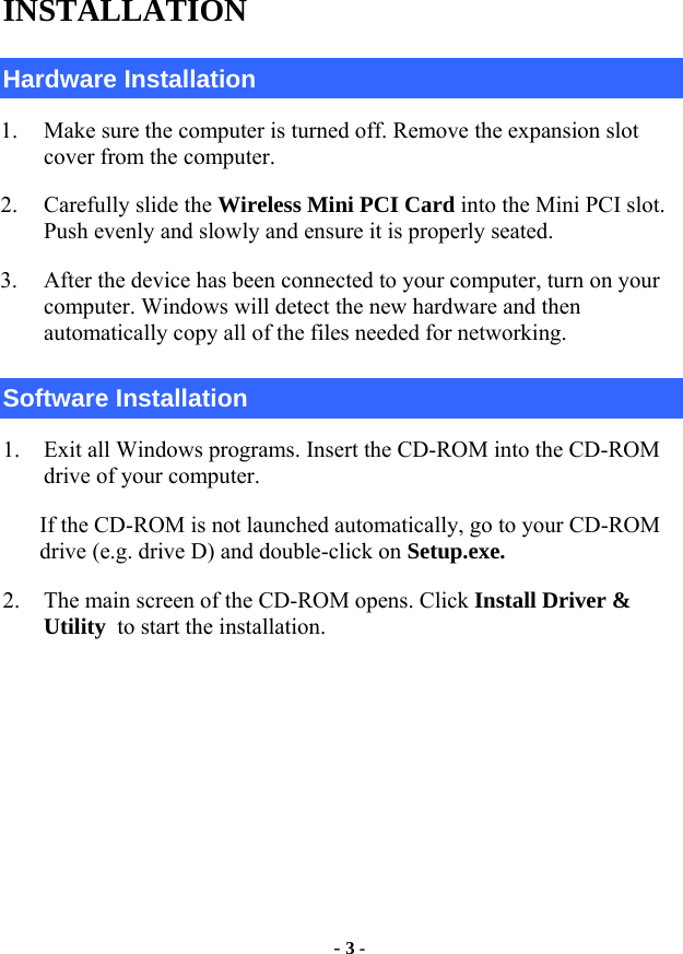  - 3 - INSTALLATION Hardware Installation 1. Make sure the computer is turned off. Remove the expansion slot cover from the computer.   2. Carefully slide the Wireless Mini PCI Card into the Mini PCI slot. Push evenly and slowly and ensure it is properly seated. 3. After the device has been connected to your computer, turn on your computer. Windows will detect the new hardware and then automatically copy all of the files needed for networking.   Software Installation 1. Exit all Windows programs. Insert the CD-ROM into the CD-ROM drive of your computer. If the CD-ROM is not launched automatically, go to your CD-ROM drive (e.g. drive D) and double-click on Setup.exe. 2. The main screen of the CD-ROM opens. Click Install Driver &amp; Utility to start the installation.     