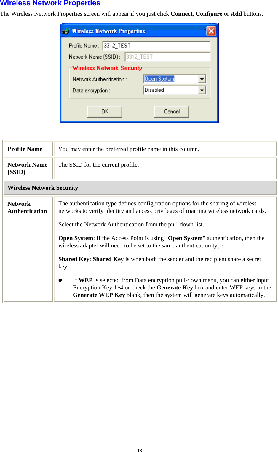  - 13 - Wireless Network Properties The Wireless Network Properties screen will appear if you just click Connect, Configure or Add buttons.   Profile Name  You may enter the preferred profile name in this column. Network Name (SSID)  The SSID for the current profile. Wireless Network Security Network Authentication  The authentication type defines configuration options for the sharing of wireless networks to verify identity and access privileges of roaming wireless network cards.   Select the Network Authentication from the pull-down list. Open System: If the Access Point is using &quot;Open System&quot; authentication, then the wireless adapter will need to be set to the same authentication type.  Shared Key: Shared Key is when both the sender and the recipient share a secret key.   If WEP is selected from Data encryption pull-down menu, you can either input Encryption Key 1~4 or check the Generate Key box and enter WEP keys in the Generate WEP Key blank, then the system will generate keys automatically. 