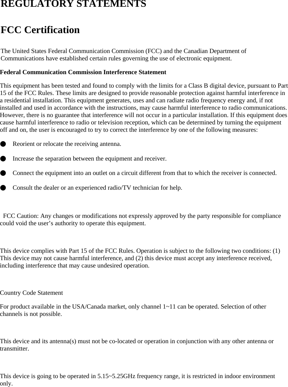    REGULATORY STATEMENTS FCC Certification The United States Federal Communication Commission (FCC) and the Canadian Department of Communications have established certain rules governing the use of electronic equipment. Federal Communication Commission Interference Statement   This equipment has been tested and found to comply with the limits for a Class B digital device, pursuant to Part 15 of the FCC Rules. These limits are designed to provide reasonable protection against harmful interference in a residential installation. This equipment generates, uses and can radiate radio frequency energy and, if not installed and used in accordance with the instructions, may cause harmful interference to radio communications. However, there is no guarantee that interference will not occur in a particular installation. If this equipment does cause harmful interference to radio or television reception, which can be determined by turning the equipment off and on, the user is encouraged to try to correct the interference by one of the following measures: ●    Reorient or relocate the receiving antenna. ●    Increase the separation between the equipment and receiver. ●    Connect the equipment into an outlet on a circuit different from that to which the receiver is connected. ●    Consult the dealer or an experienced radio/TV technician for help.    FCC Caution: Any changes or modifications not expressly approved by the party responsible for compliance could void the user’s authority to operate this equipment.  This device complies with Part 15 of the FCC Rules. Operation is subject to the following two conditions: (1) This device may not cause harmful interference, and (2) this device must accept any interference received, including interference that may cause undesired operation.  Country Code Statement For product available in the USA/Canada market, only channel 1~11 can be operated. Selection of other channels is not possible.  This device and its antenna(s) must not be co-located or operation in conjunction with any other antenna or transmitter.  This device is going to be operated in 5.15~5.25GHz frequency range, it is restricted in indoor environment only. 