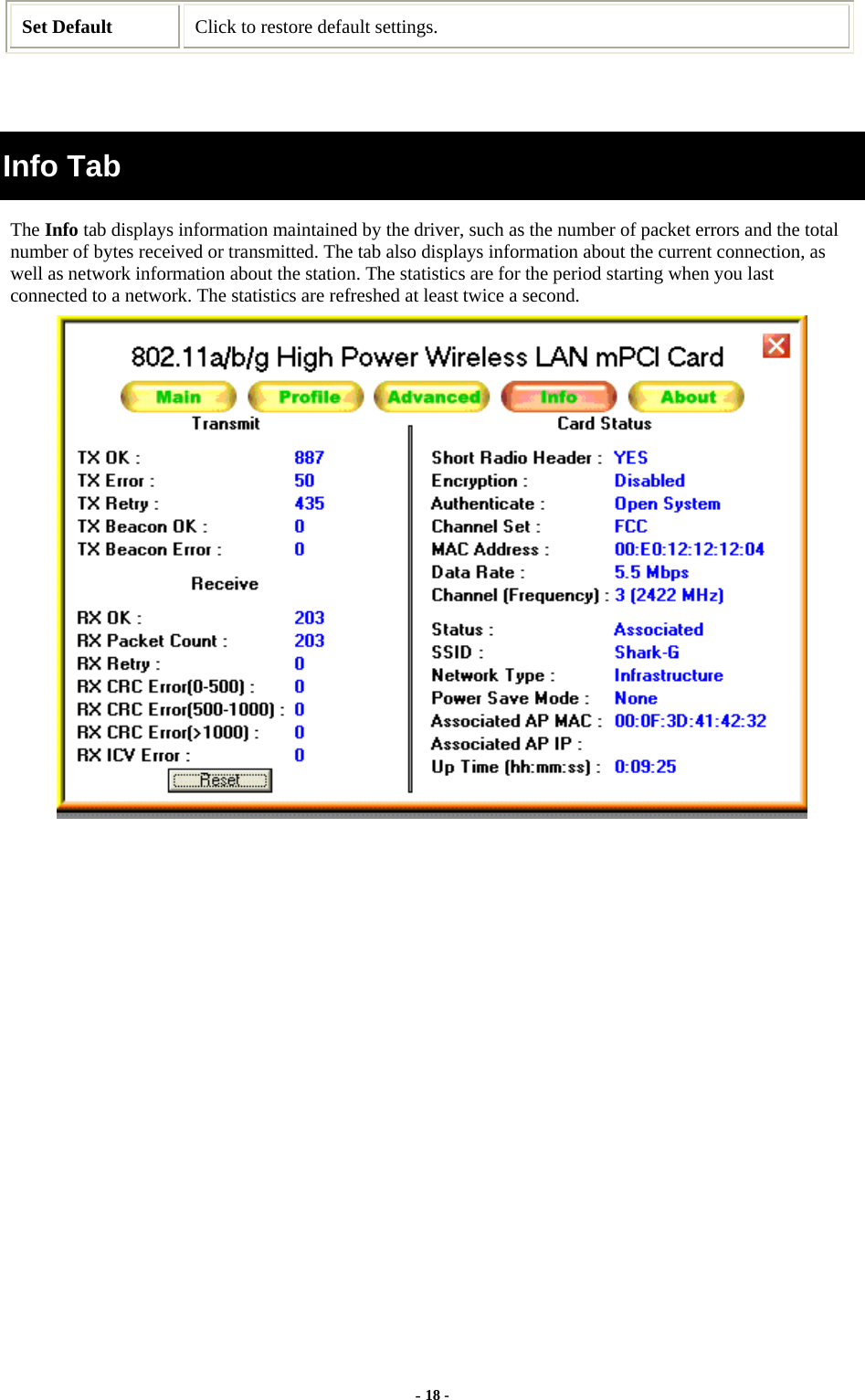  - 18 - Set Default  Click to restore default settings.   Info Tab The Info tab displays information maintained by the driver, such as the number of packet errors and the total number of bytes received or transmitted. The tab also displays information about the current connection, as well as network information about the station. The statistics are for the period starting when you last connected to a network. The statistics are refreshed at least twice a second.  