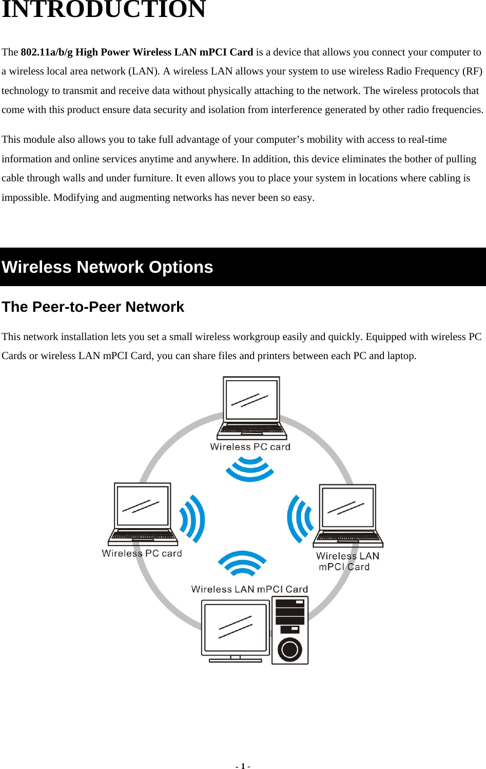  - 1 - INTRODUCTION The 802.11a/b/g High Power Wireless LAN mPCI Card is a device that allows you connect your computer to a wireless local area network (LAN). A wireless LAN allows your system to use wireless Radio Frequency (RF) technology to transmit and receive data without physically attaching to the network. The wireless protocols that come with this product ensure data security and isolation from interference generated by other radio frequencies. This module also allows you to take full advantage of your computer’s mobility with access to real-time information and online services anytime and anywhere. In addition, this device eliminates the bother of pulling cable through walls and under furniture. It even allows you to place your system in locations where cabling is impossible. Modifying and augmenting networks has never been so easy.  Wireless Network Options The Peer-to-Peer Network This network installation lets you set a small wireless workgroup easily and quickly. Equipped with wireless PC Cards or wireless LAN mPCI Card, you can share files and printers between each PC and laptop.   