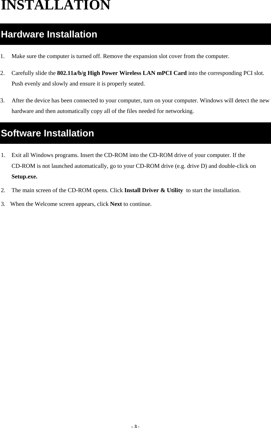  - 3 - INSTALLATION Hardware Installation 1.  Make sure the computer is turned off. Remove the expansion slot cover from the computer.   2.  Carefully slide the 802.11a/b/g High Power Wireless LAN mPCI Card into the corresponding PCI slot. Push evenly and slowly and ensure it is properly seated. 3.  After the device has been connected to your computer, turn on your computer. Windows will detect the new hardware and then automatically copy all of the files needed for networking.   Software Installation 1.  Exit all Windows programs. Insert the CD-ROM into the CD-ROM drive of your computer. If the CD-ROM is not launched automatically, go to your CD-ROM drive (e.g. drive D) and double-click on Setup.exe. 2.  The main screen of the CD-ROM opens. Click Install Driver &amp; Utility to start the installation. 3.  When the Welcome screen appears, click Next to continue. 