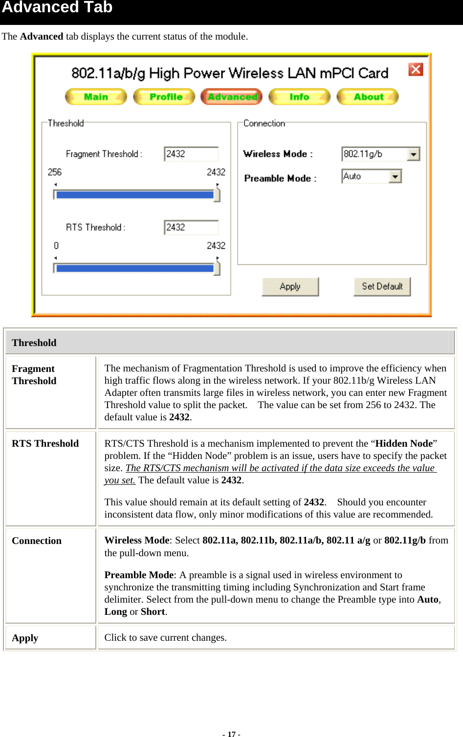  - 17 - Advanced Tab The Advanced tab displays the current status of the module.  Threshold Fragment Threshold  The mechanism of Fragmentation Threshold is used to improve the efficiency when high traffic flows along in the wireless network. If your 802.11b/g Wireless LAN Adapter often transmits large files in wireless network, you can enter new Fragment Threshold value to split the packet.    The value can be set from 256 to 2432. The default value is 2432. RTS Threshold  RTS/CTS Threshold is a mechanism implemented to prevent the “Hidden Node” problem. If the “Hidden Node” problem is an issue, users have to specify the packet size. The RTS/CTS mechanism will be activated if the data size exceeds the value you set. The default value is 2432.  This value should remain at its default setting of 2432.    Should you encounter inconsistent data flow, only minor modifications of this value are recommended. Connection  Wireless Mode: Select 802.11a, 802.11b, 802.11a/b, 802.11 a/g or 802.11g/b from the pull-down menu. Preamble Mode: A preamble is a signal used in wireless environment to synchronize the transmitting timing including Synchronization and Start frame delimiter. Select from the pull-down menu to change the Preamble type into Auto, Long or Short. Apply  Click to save current changes. 