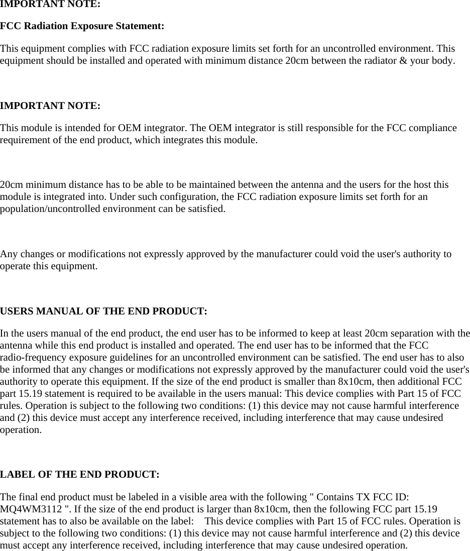   IMPORTANT NOTE: FCC Radiation Exposure Statement: This equipment complies with FCC radiation exposure limits set forth for an uncontrolled environment. This equipment should be installed and operated with minimum distance 20cm between the radiator &amp; your body.  IMPORTANT NOTE: This module is intended for OEM integrator. The OEM integrator is still responsible for the FCC compliance requirement of the end product, which integrates this module.  20cm minimum distance has to be able to be maintained between the antenna and the users for the host this module is integrated into. Under such configuration, the FCC radiation exposure limits set forth for an population/uncontrolled environment can be satisfied.    Any changes or modifications not expressly approved by the manufacturer could void the user&apos;s authority to operate this equipment.  USERS MANUAL OF THE END PRODUCT: In the users manual of the end product, the end user has to be informed to keep at least 20cm separation with the antenna while this end product is installed and operated. The end user has to be informed that the FCC radio-frequency exposure guidelines for an uncontrolled environment can be satisfied. The end user has to also be informed that any changes or modifications not expressly approved by the manufacturer could void the user&apos;s authority to operate this equipment. If the size of the end product is smaller than 8x10cm, then additional FCC part 15.19 statement is required to be available in the users manual: This device complies with Part 15 of FCC rules. Operation is subject to the following two conditions: (1) this device may not cause harmful interference and (2) this device must accept any interference received, including interference that may cause undesired operation.  LABEL OF THE END PRODUCT: The final end product must be labeled in a visible area with the following &quot; Contains TX FCC ID: MQ4WM3112 &quot;. If the size of the end product is larger than 8x10cm, then the following FCC part 15.19 statement has to also be available on the label:    This device complies with Part 15 of FCC rules. Operation is subject to the following two conditions: (1) this device may not cause harmful interference and (2) this device must accept any interference received, including interference that may cause undesired operation.  