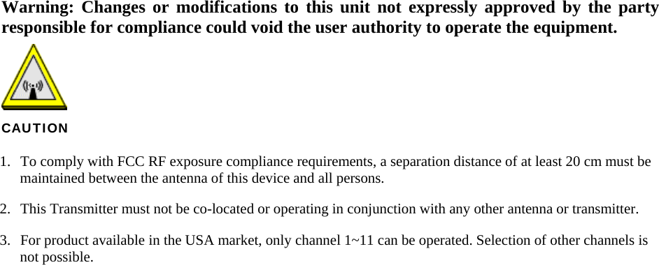   Warning: Changes or modifications to this unit not expressly approved by the party responsible for compliance could void the user authority to operate the equipment.  CAUTION 1.  To comply with FCC RF exposure compliance requirements, a separation distance of at least 20 cm must be maintained between the antenna of this device and all persons. 2.  This Transmitter must not be co-located or operating in conjunction with any other antenna or transmitter. 3.  For product available in the USA market, only channel 1~11 can be operated. Selection of other channels is not possible.   