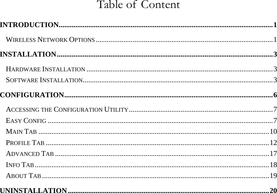   Table of  Content INTRODUCTION....................................................................................................................1 WIRELESS NETWORK OPTIONS................................................................................................1 INSTALLATION.....................................................................................................................3 HARDWARE INSTALLATION .....................................................................................................3 SOFTWARE INSTALLATION.......................................................................................................3 CONFIGURATION.................................................................................................................6 ACCESSING THE CONFIGURATION UTILITY..............................................................................7 EASY CONFIG ..........................................................................................................................7 MAIN TAB .............................................................................................................................10 PROFILE TAB .........................................................................................................................12 ADVANCED TAB ....................................................................................................................17 INFO TAB...............................................................................................................................18 ABOUT TAB ...........................................................................................................................19 UNINSTALLATION.............................................................................................................20 