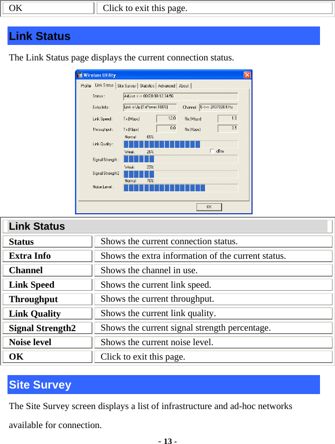  - 13 - OK  Click to exit this page. Link Status The Link Status page displays the current connection status.  Link Status Status  Shows the current connection status. Extra Info  Shows the extra information of the current status. Channel  Shows the channel in use. Link Speed  Shows the current link speed. Throughput  Shows the current throughput. Link Quality  Shows the current link quality. Signal Strength2  Shows the current signal strength percentage. Noise level  Shows the current noise level. OK  Click to exit this page. Site Survey The Site Survey screen displays a list of infrastructure and ad-hoc networks available for connection. 