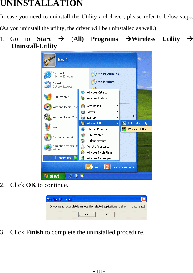 - 18 - UNINSTALLATION In case you need to uninstall the Utility and driver, please refer to below steps. (As you uninstall the utility, the driver will be uninstalled as well.) 1. Go  to  Start   (All) Programs Wireless Utility  Uninstall-Utility  2. Click OK to continue.  3. Click Finish to complete the uninstalled procedure.  