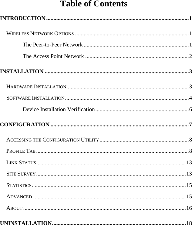   Table of Contents INTRODUCTION...................................................................................................1 WIRELESS NETWORK OPTIONS ...............................................................................1 The Peer-to-Peer Network .........................................................................1 The Access Point Network ........................................................................2 INSTALLATION ....................................................................................................3 HARDWARE INSTALLATION.....................................................................................3 SOFTWARE INSTALLATION......................................................................................4 Device Installation Verification.................................................................6 CONFIGURATION ................................................................................................7 ACCESSING THE CONFIGURATION UTILITY..............................................................8 PROFILE TAB..........................................................................................................8 LINK STATUS........................................................................................................13 SITE SURVEY........................................................................................................13 STATISTICS...........................................................................................................15 ADVANCED ..........................................................................................................15 ABOUT .................................................................................................................16 UNINSTALLATION.............................................................................................18 