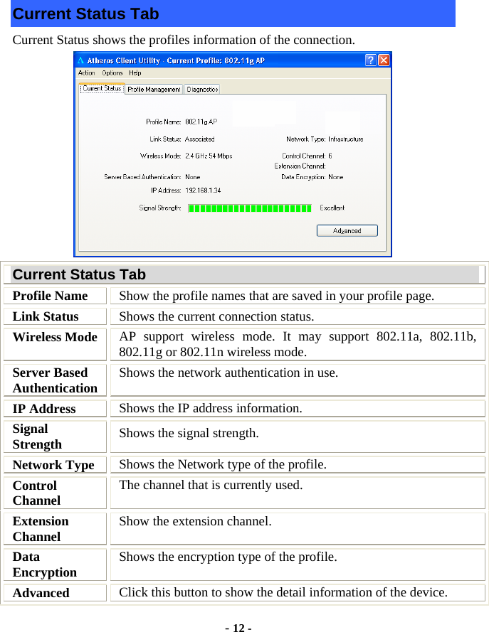  - 12 - Current Status Tab Current Status shows the profiles information of the connection.    Current Status Tab Profile Name  Show the profile names that are saved in your profile page. Link Status  Shows the current connection status. Wireless Mode  AP support wireless mode. It may support 802.11a, 802.11b, 802.11g or 802.11n wireless mode. Server Based Authentication  Shows the network authentication in use. IP Address  Shows the IP address information. Signal Strength  Shows the signal strength. Network Type  Shows the Network type of the profile. Control Channel  The channel that is currently used. Extension Channel  Show the extension channel. Data Encryption  Shows the encryption type of the profile. Advanced  Click this button to show the detail information of the device. 
