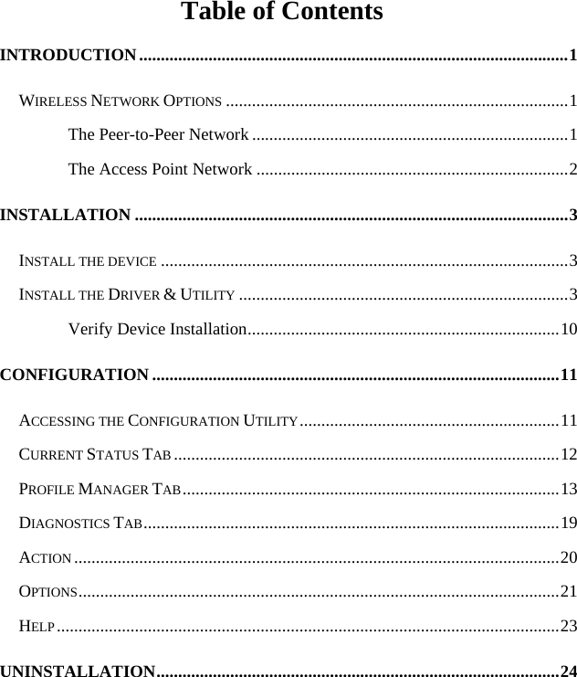   Table of Contents INTRODUCTION...................................................................................................1 WIRELESS NETWORK OPTIONS ...............................................................................1 The Peer-to-Peer Network .........................................................................1 The Access Point Network ........................................................................2 INSTALLATION ....................................................................................................3 INSTALL THE DEVICE ..............................................................................................3 INSTALL THE DRIVER &amp; UTILITY ............................................................................3 Verify Device Installation........................................................................10 CONFIGURATION ..............................................................................................11 ACCESSING THE CONFIGURATION UTILITY............................................................11 CURRENT STATUS TAB .........................................................................................12 PROFILE MANAGER TAB.......................................................................................13 DIAGNOSTICS TAB................................................................................................19 ACTION ................................................................................................................20 OPTIONS...............................................................................................................21 HELP....................................................................................................................23 UNINSTALLATION.............................................................................................24 