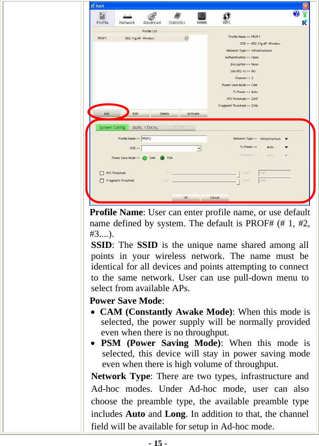  - 15 -  Profile Name: User can enter profile name, or use default name defined by system. The default is PROF# (# 1, #2, #3....). SSID: The SSID is the unique name shared among all points in your wireless network. The name must be identical for all devices and points attempting to connect to the same network. User can use pull-down menu to select from available APs. Power Save Mode: • CAM (Constantly Awake Mode): When this mode is selected, the power supply will be normally provided even when there is no throughput. • PSM (Power Saving Mode): When this mode is selected, this device will stay in power saving mode even when there is high volume of throughput. Network Type: There are two types, infrastructure and Ad-hoc modes. Under Ad-hoc mode, user can also choose the preamble type, the available preamble type includes Auto and Long. In addition to that, the channel field will be available for setup in Ad-hoc mode. 