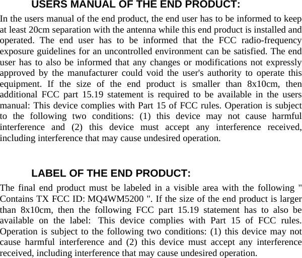  USERS MANUAL OF THE END PRODUCT: In the users manual of the end product, the end user has to be informed to keep at least 20cm separation with the antenna while this end product is installed and operated. The end user has to be informed that the FCC radio-frequency exposure guidelines for an uncontrolled environment can be satisfied. The end user has to also be informed that any changes or modifications not expressly approved by the manufacturer could void the user&apos;s authority to operate this equipment. If the size of the end product is smaller than 8x10cm, then additional FCC part 15.19 statement is required to be available in the users manual: This device complies with Part 15 of FCC rules. Operation is subject to the following two conditions: (1) this device may not cause harmful interference and (2) this device must accept any interference received, including interference that may cause undesired operation.    LABEL OF THE END PRODUCT: The final end product must be labeled in a visible area with the following &quot; Contains TX FCC ID: MQ4WM5200 &quot;. If the size of the end product is larger than 8x10cm, then the following FCC part 15.19 statement has to also be available on the label:  This device complies with Part 15 of FCC rules. Operation is subject to the following two conditions: (1) this device may not cause harmful interference and (2) this device must accept any interference received, including interference that may cause undesired operation.     