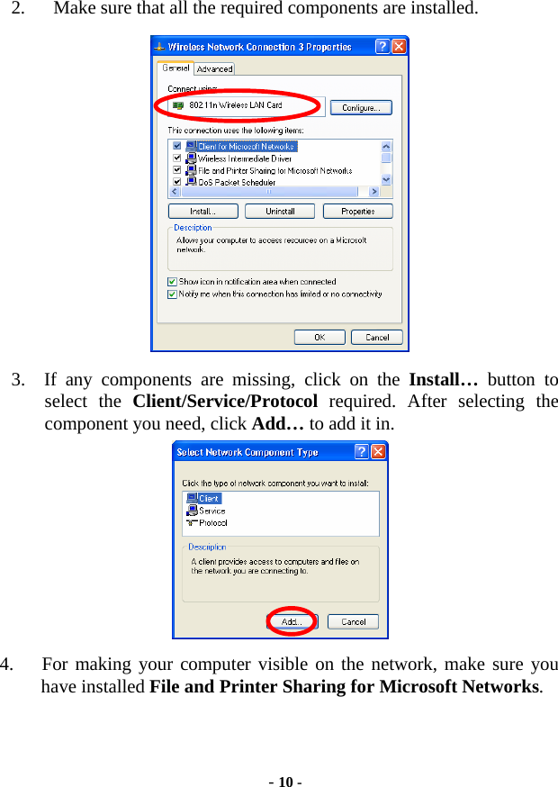  - 10 -   2.      Make sure that all the required components are installed.    3.  If any components are missing, click on the Install…  button to select the Client/Service/Protocol required. After selecting the component you need, click Add… to add it in.  4.   For making your computer visible on the network, make sure you have installed File and Printer Sharing for Microsoft Networks. 