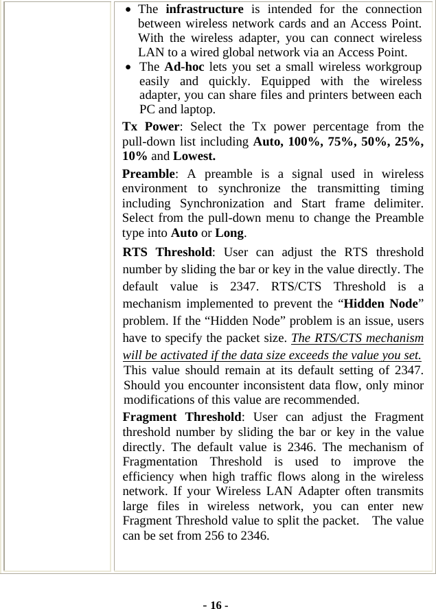  - 16 - • The  infrastructure is intended for the connection between wireless network cards and an Access Point. With the wireless adapter, you can connect wireless LAN to a wired global network via an Access Point. • The Ad-hoc lets you set a small wireless workgroup easily and quickly. Equipped with the wireless adapter, you can share files and printers between each PC and laptop. Tx Power: Select the Tx power percentage from the pull-down list including Auto, 100%, 75%, 50%, 25%, 10% and Lowest. Preamble: A preamble is a signal used in wireless environment to synchronize the transmitting timing including Synchronization and Start frame delimiter. Select from the pull-down menu to change the Preamble type into Auto or Long. RTS Threshold: User can adjust the RTS threshold number by sliding the bar or key in the value directly. The default value is 2347. RTS/CTS Threshold is a mechanism implemented to prevent the “Hidden Node” problem. If the “Hidden Node” problem is an issue, users have to specify the packet size. The RTS/CTS mechanism will be activated if the data size exceeds the value you set.  This value should remain at its default setting of 2347.  Should you encounter inconsistent data flow, only minor modifications of this value are recommended. Fragment Threshold: User can adjust the Fragment threshold number by sliding the bar or key in the value directly. The default value is 2346. The mechanism of Fragmentation Threshold is used to improve the efficiency when high traffic flows along in the wireless network. If your Wireless LAN Adapter often transmits large files in wireless network, you can enter new Fragment Threshold value to split the packet.    The value can be set from 256 to 2346.    