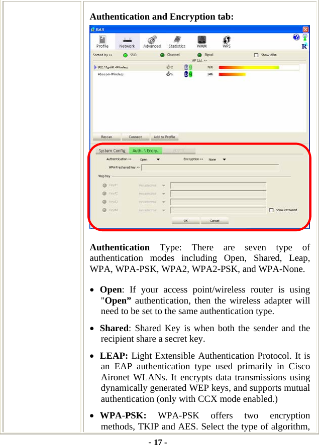  - 17 - Authentication and Encryption tab:  Authentication  Type: There are seven type of authentication modes including Open, Shared, Leap, WPA, WPA-PSK, WPA2, WPA2-PSK, and WPA-None. • Open: If your access point/wireless router is using &quot;Open” authentication, then the wireless adapter will need to be set to the same authentication type.   • Shared: Shared Key is when both the sender and the recipient share a secret key.   • LEAP: Light Extensible Authentication Protocol. It is an EAP authentication type used primarily in Cisco Aironet WLANs. It encrypts data transmissions using dynamically generated WEP keys, and supports mutual authentication (only with CCX mode enabled.) • WPA-PSK: WPA-PSK offers two encryption methods, TKIP and AES. Select the type of algorithm, 