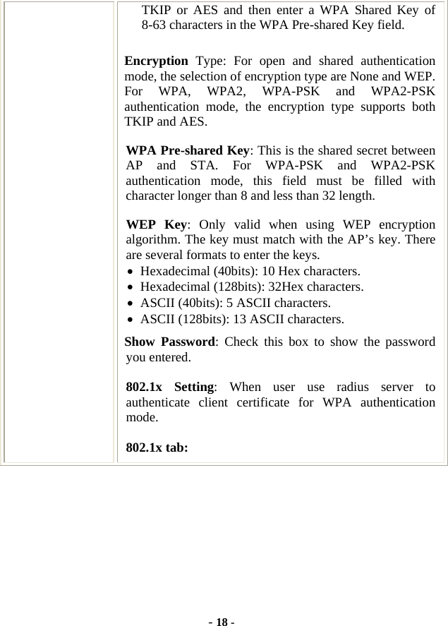  - 18 - TKIP or AES and then enter a WPA Shared Key of 8-63 characters in the WPA Pre-shared Key field. Encryption  Type: For open and shared authentication mode, the selection of encryption type are None and WEP. For WPA, WPA2, WPA-PSK and WPA2-PSK authentication mode, the encryption type supports both TKIP and AES. WPA Pre-shared Key: This is the shared secret between AP and STA. For WPA-PSK and WPA2-PSK authentication mode, this field must be filled with character longer than 8 and less than 32 length. WEP Key: Only valid when using WEP encryption algorithm. The key must match with the AP’s key. There are several formats to enter the keys. • Hexadecimal (40bits): 10 Hex characters. • Hexadecimal (128bits): 32Hex characters. • ASCII (40bits): 5 ASCII characters. • ASCII (128bits): 13 ASCII characters. Show Password: Check this box to show the password you entered. 802.1x Setting: When user use radius server to authenticate client certificate for WPA authentication mode.  802.1x tab: 