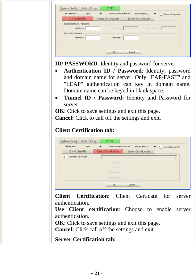  - 21 -  ID/ PASSWORD: Identity and password for server. • Authentication ID / Password: Identity, password and domain name for server. Only &quot;EAP-FAST&quot; and &quot;LEAP&quot; authentication can key in domain name. Domain name can be keyed in blank space. • Tunnel ID / Password: Identity and Password for server. OK: Click to save settings and exit this page. Cancel: Click to call off the settings and exit. Client Certification tab:  Client Certification: Client Certicate for server authentication. Use Client certification: Choose to enable server authentication. OK: Click to save settings and exit this page. Cancel: Click call off the settings and exit. Server Certification tab:   