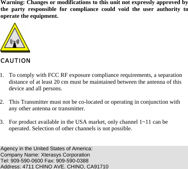   Warning: Changes or modifications to this unit not expressly approved by the party responsible for compliance could void the user authority to operate the equipment.  CAUTION 1. To comply with FCC RF exposure compliance requirements, a separation distance of at least 20 cm must be maintained between the antenna of this device and all persons. 2. This Transmitter must not be co-located or operating in conjunction with any other antenna or transmitter. 3. For product available in the USA market, only channel 1~11 can be operated. Selection of other channels is not possible.  Agency in the United States of America: Company Name: Xterasys Corporation Tel: 909-590-0600 Fax: 909-590-0388 Address: 4711 CHINO AVE. CHINO, CA91710    