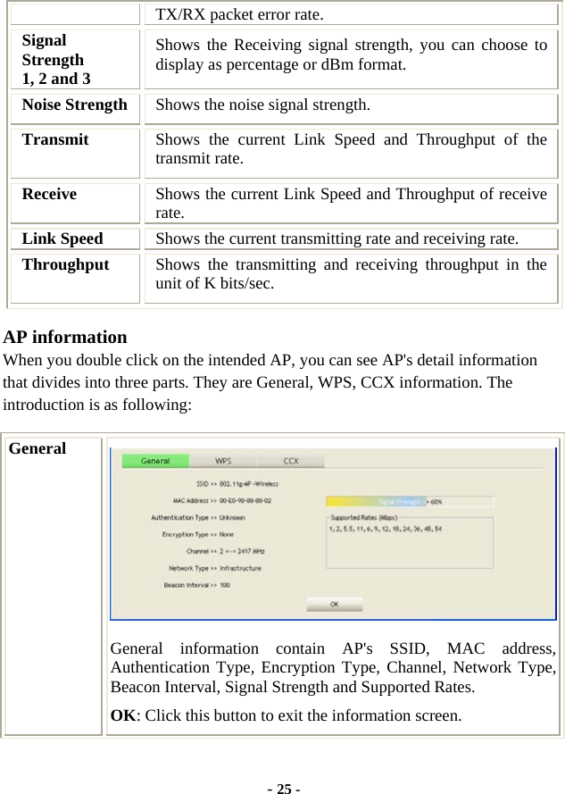  - 25 - TX/RX packet error rate. Signal Strength  1, 2 and 3 Shows the Receiving signal strength, you can choose to display as percentage or dBm format. Noise Strength  Shows the noise signal strength. Transmit  Shows the current Link Speed and Throughput of the transmit rate. Receive  Shows the current Link Speed and Throughput of receive rate. Link Speed  Shows the current transmitting rate and receiving rate. Throughput  Shows the transmitting and receiving throughput in the unit of K bits/sec. AP information When you double click on the intended AP, you can see AP&apos;s detail information that divides into three parts. They are General, WPS, CCX information. The introduction is as following: General  General information contain AP&apos;s SSID, MAC address, Authentication Type, Encryption Type, Channel, Network Type, Beacon Interval, Signal Strength and Supported Rates. OK: Click this button to exit the information screen. 