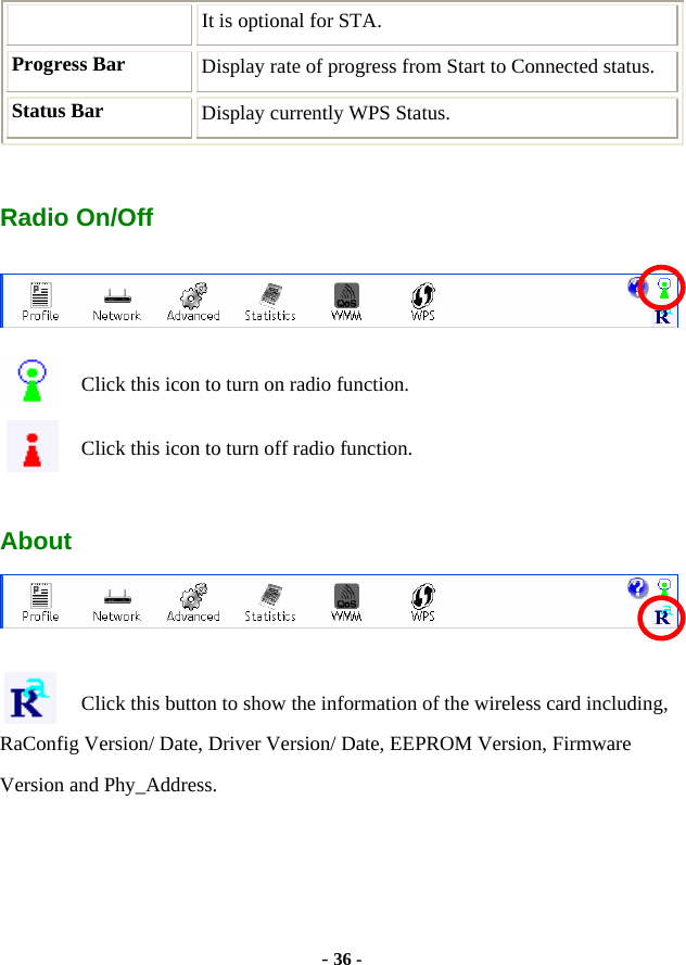  - 36 - It is optional for STA. Progress Bar  Display rate of progress from Start to Connected status. Status Bar  Display currently WPS Status.  Radio On/Off  Click this icon to turn on radio function. Click this icon to turn off radio function.  About   Click this button to show the information of the wireless card including, RaConfig Version/ Date, Driver Version/ Date, EEPROM Version, Firmware Version and Phy_Address. 