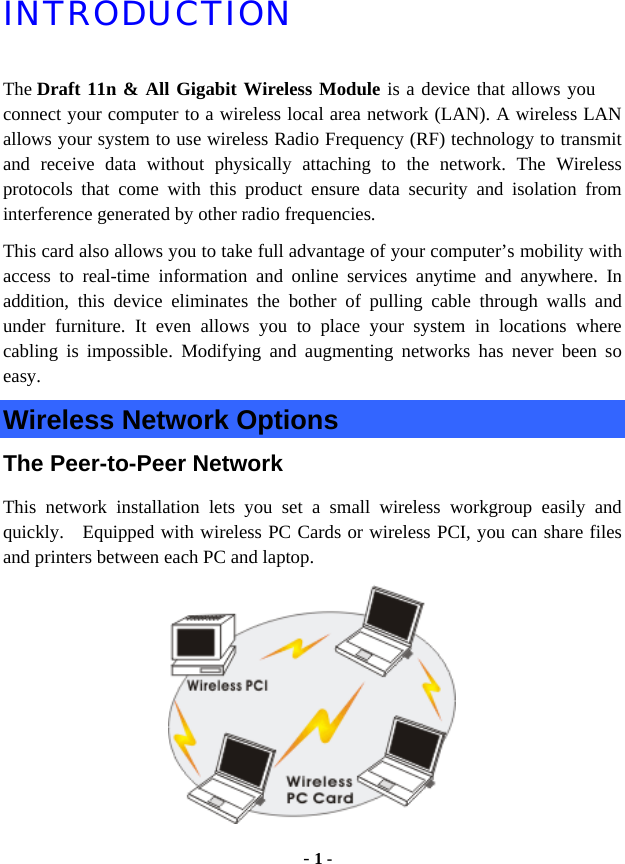  - 1 - INTRODUCTION The Draft 11n &amp; All Gigabit Wireless Module is a device that allows you connect your computer to a wireless local area network (LAN). A wireless LAN allows your system to use wireless Radio Frequency (RF) technology to transmit and receive data without physically attaching to the network. The Wireless protocols that come with this product ensure data security and isolation from interference generated by other radio frequencies. This card also allows you to take full advantage of your computer’s mobility with access to real-time information and online services anytime and anywhere. In addition, this device eliminates the bother of pulling cable through walls and under furniture. It even allows you to place your system in locations where cabling is impossible. Modifying and augmenting networks has never been so easy. Wireless Network Options The Peer-to-Peer Network This network installation lets you set a small wireless workgroup easily and quickly.  Equipped with wireless PC Cards or wireless PCI, you can share files and printers between each PC and laptop.  