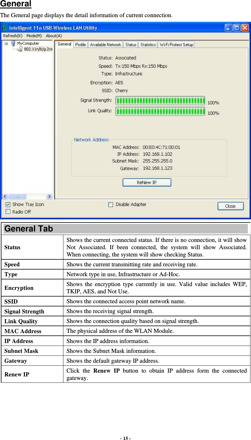  - 15 -  General The General page displays the detail information of current connection.  General Tab Status Shows the current connected status. If there is no connection, it will show Not Associated. If been connected, the system will show Associated. When connecting, the system will show checking Status. Speed  Shows the current transmitting rate and receiving rate. Type  Network type in use, Infrastructure or Ad-Hoc. Encryption  Shows the encryption type currently in use. Valid value includes WEP, TKIP, AES, and Not Use. SSID  Shows the connected access point network name. Signal Strength  Shows the receiving signal strength. Link Quality  Shows the connection quality based on signal strength. MAC Address  The physical address of the WLAN Module. IP Address  Shows the IP address information. Subnet Mask  Shows the Subnet Mask information. Gateway  Shows the default gateway IP address. Renew IP  Click the Renew IP button to obtain IP address form the connected gateway. 