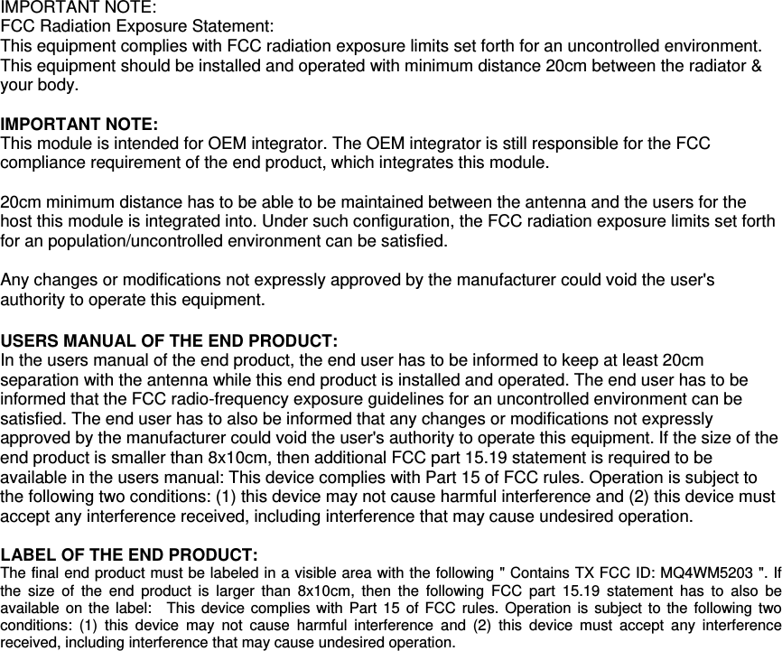  IMPORTANT NOTE: FCC Radiation Exposure Statement: This equipment complies with FCC radiation exposure limits set forth for an uncontrolled environment. This equipment should be installed and operated with minimum distance 20cm between the radiator &amp; your body.  IMPORTANT NOTE: This module is intended for OEM integrator. The OEM integrator is still responsible for the FCC compliance requirement of the end product, which integrates this module.  20cm minimum distance has to be able to be maintained between the antenna and the users for the host this module is integrated into. Under such configuration, the FCC radiation exposure limits set forth for an population/uncontrolled environment can be satisfied.    Any changes or modifications not expressly approved by the manufacturer could void the user&apos;s authority to operate this equipment.  USERS MANUAL OF THE END PRODUCT: In the users manual of the end product, the end user has to be informed to keep at least 20cm separation with the antenna while this end product is installed and operated. The end user has to be informed that the FCC radio-frequency exposure guidelines for an uncontrolled environment can be satisfied. The end user has to also be informed that any changes or modifications not expressly approved by the manufacturer could void the user&apos;s authority to operate this equipment. If the size of the end product is smaller than 8x10cm, then additional FCC part 15.19 statement is required to be available in the users manual: This device complies with Part 15 of FCC rules. Operation is subject to the following two conditions: (1) this device may not cause harmful interference and (2) this device must accept any interference received, including interference that may cause undesired operation.  LABEL OF THE END PRODUCT: The final end product must be labeled in a visible area with the following &quot; Contains TX FCC ID: MQ4WM5203 &quot;. If the size of the end product is larger than 8x10cm, then the following FCC part 15.19 statement has to also be available on the label:  This device complies with Part 15 of FCC rules. Operation is subject to the following two conditions: (1) this device may not cause harmful interference and (2) this device must accept any interference received, including interference that may cause undesired operation. 