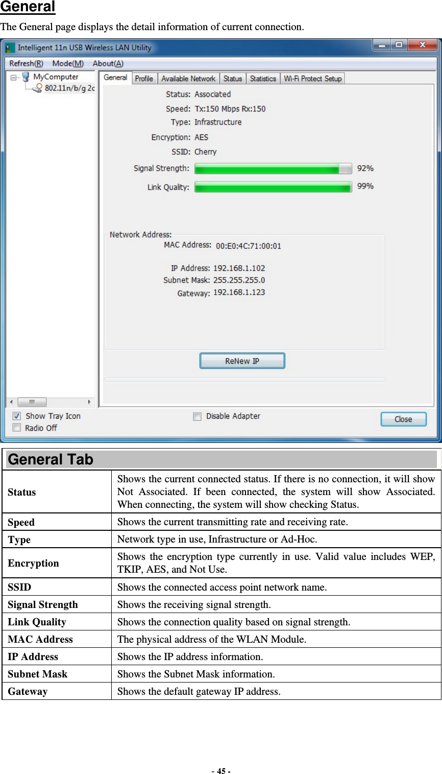  - 45 -  General The General page displays the detail information of current connection.  General Tab Status Shows the current connected status. If there is no connection, it will show Not Associated. If been connected, the system will show Associated. When connecting, the system will show checking Status. Speed  Shows the current transmitting rate and receiving rate. Type  Network type in use, Infrastructure or Ad-Hoc. Encryption  Shows the encryption type currently in use. Valid value includes WEP, TKIP, AES, and Not Use. SSID  Shows the connected access point network name. Signal Strength  Shows the receiving signal strength. Link Quality  Shows the connection quality based on signal strength. MAC Address  The physical address of the WLAN Module. IP Address  Shows the IP address information. Subnet Mask  Shows the Subnet Mask information. Gateway  Shows the default gateway IP address. 