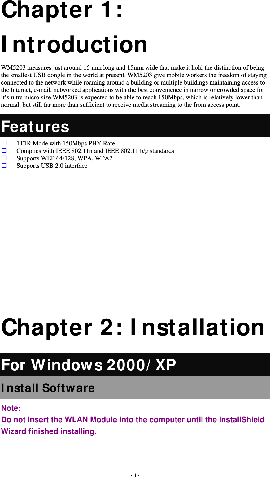  - 1 - Chapter 1: I ntroduction WM5203 measures just around 15 mm long and 15mm wide that make it hold the distinction of being the smallest USB dongle in the world at present. WM5203 give mobile workers the freedom of staying connected to the network while roaming around a building or multiple buildings maintaining access to the Internet, e-mail, networked applications with the best convenience in narrow or crowded space for it’s ultra micro size.WM5203 is expected to be able to reach 150Mbps, which is relatively lower than normal, but still far more than sufficient to receive media streaming to the from access point.   Features  1T1R Mode with 150Mbps PHY Rate  Complies with IEEE 802.11n and IEEE 802.11 b/g standards  Supports WEP 64/128, WPA, WPA2  Supports USB 2.0 interface        Chapter 2: I nstallation For Windows 2000/ XP I nstall Software Note:  Do not insert the WLAN Module into the computer until the InstallShield Wizard finished installing. 