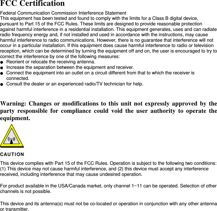  FCC Certification Federal Communication Commission Interference Statement   This equipment has been tested and found to comply with the limits for a Class B digital device, pursuant to Part 15 of the FCC Rules. These limits are designed to provide reasonable protection against harmful interference in a residential installation. This equipment generates, uses and can radiate radio frequency energy and, if not installed and used in accordance with the instructions, may cause harmful interference to radio communications. However, there is no guarantee that interference will not occur in a particular installation. If this equipment does cause harmful interference to radio or television reception, which can be determined by turning the equipment off and on, the user is encouraged to try to correct the interference by one of the following measures: ●  Reorient or relocate the receiving antenna. ●  Increase the separation between the equipment and receiver. ●  Connect the equipment into an outlet on a circuit different from that to which the receiver is connected. ●  Consult the dealer or an experienced radio/TV technician for help.  Warning: Changes or modifications to this unit not expressly approved by the party responsible for compliance could void the user authority to operate the equipment.  CAUT ION This device complies with Part 15 of the FCC Rules. Operation is subject to the following two conditions: (1) This device may not cause harmful interference, and (2) this device must accept any interference received, including interference that may cause undesired operation. For product available in the USA/Canada market, only channel 1~11 can be operated. Selection of other channels is not possible.  This device and its antenna(s) must not be co-located or operation in conjunction with any other antenna or transmitter.  