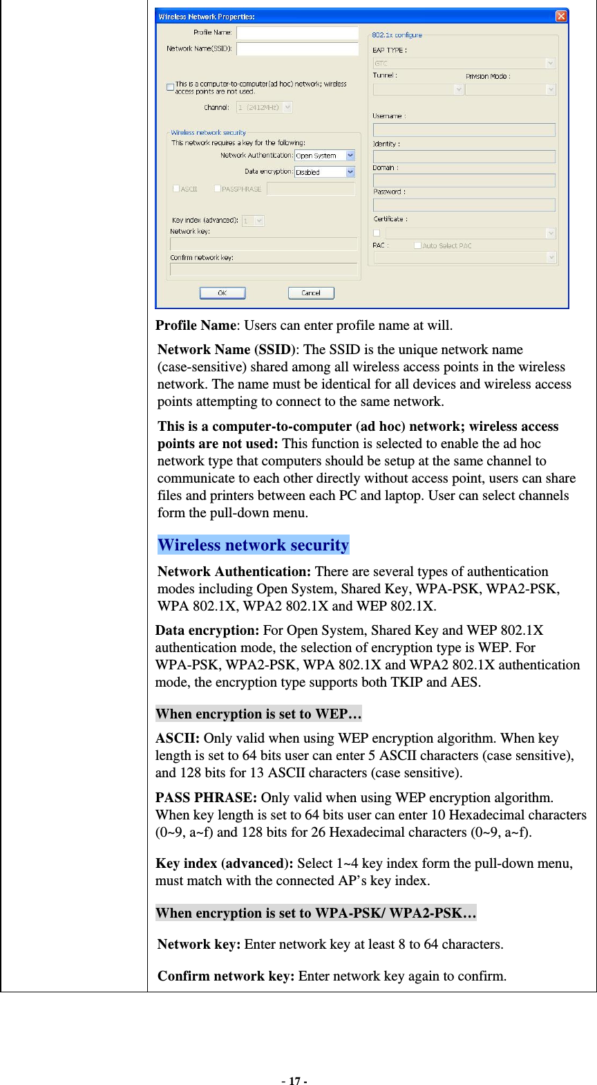  - 17 -  Profile Name: Users can enter profile name at will.   Network Name (SSID): The SSID is the unique network name (case-sensitive) shared among all wireless access points in the wireless network. The name must be identical for all devices and wireless access points attempting to connect to the same network. This is a computer-to-computer (ad hoc) network; wireless access points are not used: This function is selected to enable the ad hoc network type that computers should be setup at the same channel to communicate to each other directly without access point, users can share files and printers between each PC and laptop. User can select channels form the pull-down menu. Wireless network security Network Authentication: There are several types of authentication modes including Open System, Shared Key, WPA-PSK, WPA2-PSK, WPA 802.1X, WPA2 802.1X and WEP 802.1X. Data encryption: For Open System, Shared Key and WEP 802.1X authentication mode, the selection of encryption type is WEP. For WPA-PSK, WPA2-PSK, WPA 802.1X and WPA2 802.1X authentication mode, the encryption type supports both TKIP and AES. When encryption is set to WEP… ASCII: Only valid when using WEP encryption algorithm. When key length is set to 64 bits user can enter 5 ASCII characters (case sensitive), and 128 bits for 13 ASCII characters (case sensitive). PASS PHRASE: Only valid when using WEP encryption algorithm. When key length is set to 64 bits user can enter 10 Hexadecimal characters (0~9, a~f) and 128 bits for 26 Hexadecimal characters (0~9, a~f). Key index (advanced): Select 1~4 key index form the pull-down menu, must match with the connected AP’s key index. When encryption is set to WPA-PSK/ WPA2-PSK… Network key: Enter network key at least 8 to 64 characters. Confirm network key: Enter network key again to confirm. 