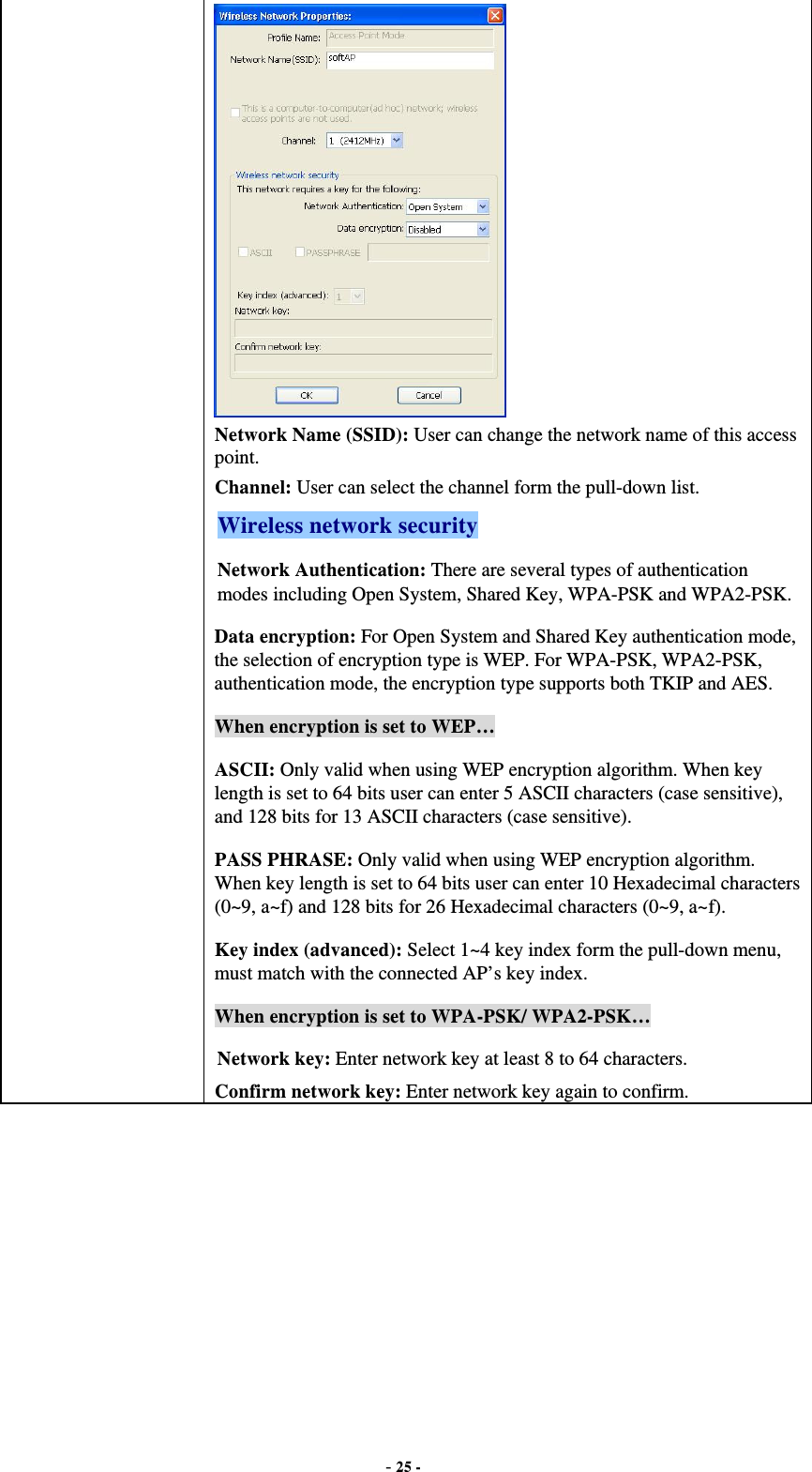  - 25 -  Network Name (SSID): User can change the network name of this access point. Channel: User can select the channel form the pull-down list. Wireless network security Network Authentication: There are several types of authentication modes including Open System, Shared Key, WPA-PSK and WPA2-PSK. Data encryption: For Open System and Shared Key authentication mode, the selection of encryption type is WEP. For WPA-PSK, WPA2-PSK, authentication mode, the encryption type supports both TKIP and AES. When encryption is set to WEP… ASCII: Only valid when using WEP encryption algorithm. When key length is set to 64 bits user can enter 5 ASCII characters (case sensitive), and 128 bits for 13 ASCII characters (case sensitive). PASS PHRASE: Only valid when using WEP encryption algorithm. When key length is set to 64 bits user can enter 10 Hexadecimal characters (0~9, a~f) and 128 bits for 26 Hexadecimal characters (0~9, a~f). Key index (advanced): Select 1~4 key index form the pull-down menu, must match with the connected AP’s key index. When encryption is set to WPA-PSK/ WPA2-PSK… Network key: Enter network key at least 8 to 64 characters. Confirm network key: Enter network key again to confirm.  